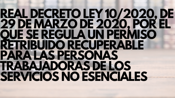 REAL DECRETO LEY 10_2020, DE 29 DE MARZO DE 2020, POR EL QUE SE REGULA UN PERMISO RETRIBUIDO RECUPERABLE PARA LAS PERSONAS TRABAJADORAS DE LOS SERVICIOS NO ESENCIALES